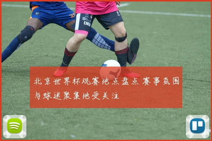 北京世界杯观赛地点盘点 赛事氛围与球迷聚集地受关注