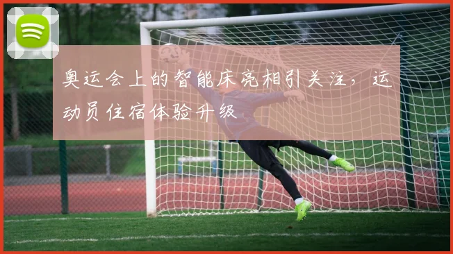 奥运会上的智能床亮相引关注，运动员住宿体验升级